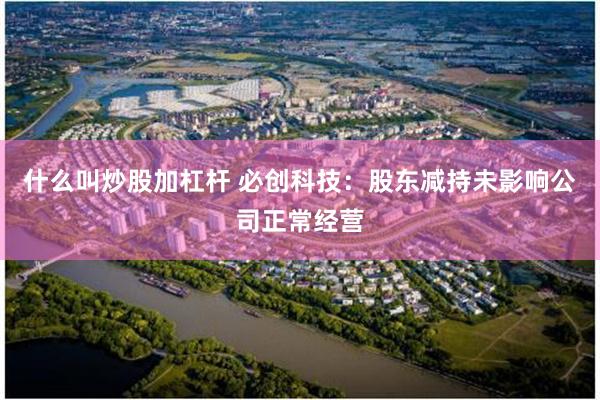 什么叫炒股加杠杆 必创科技：股东减持未影响公司正常经营