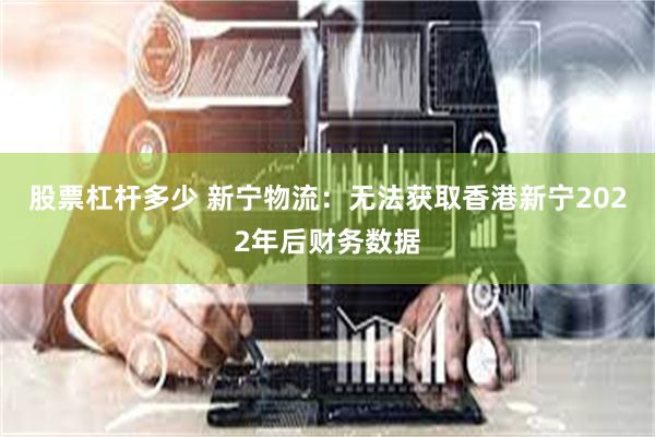 股票杠杆多少 新宁物流：无法获取香港新宁2022年后财务数据
