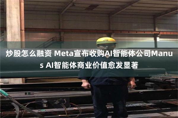 炒股怎么融资 Meta宣布收购AI智能体公司Manus AI智能体商业价值愈发显著