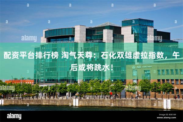 配资平台排行榜 淘气天尊：石化双雄虚拉指数，午后或将跳水！