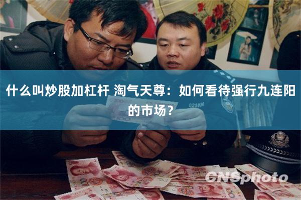 什么叫炒股加杠杆 淘气天尊：如何看待强行九连阳的市场？