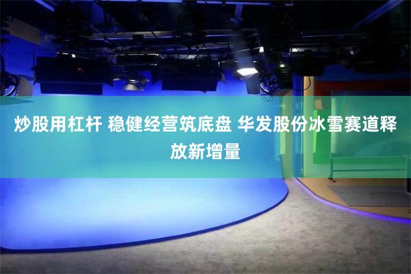 炒股用杠杆 稳健经营筑底盘 华发股份冰雪赛道释放新增量