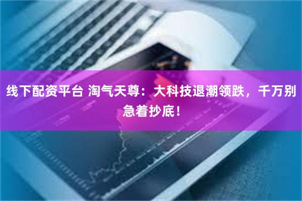 线下配资平台 淘气天尊:大科技退潮领跌,千万别急着抄底!