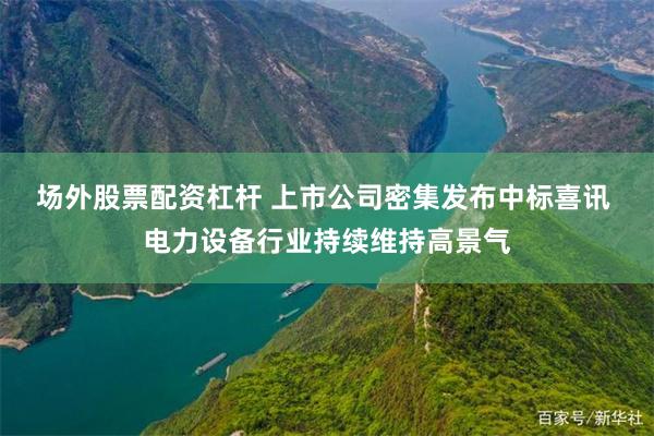 场外股票配资杠杆 上市公司密集发布中标喜讯 电力设备行业持续维持高景气