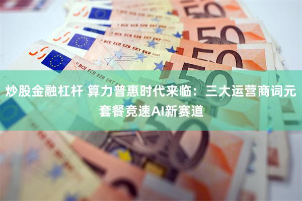 炒股金融杠杆 算力普惠时代来临：三大运营商词元套餐竞速AI新赛道