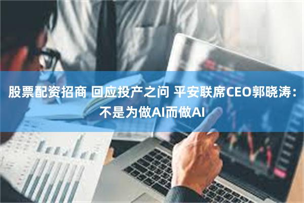 股票配资招商 回应投产之问 平安联席CEO郭晓涛：不是为做AI而做AI