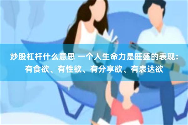 炒股杠杆什么意思 一个人生命力是旺盛的表现:有食欲、有性欲、有分享欲、有表达欲