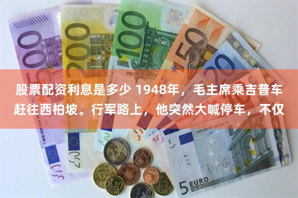 股票配资利息是多少 1948年，毛主席乘吉普车赶往西柏坡。行军路上，他突然大喊停车，不仅