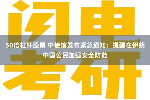 50倍杠杆股票 中使馆发布紧急通知：提醒在伊朗中国公民加强安全防范