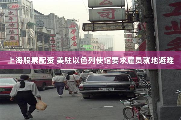 上海股票配资 美驻以色列使馆要求雇员就地避难