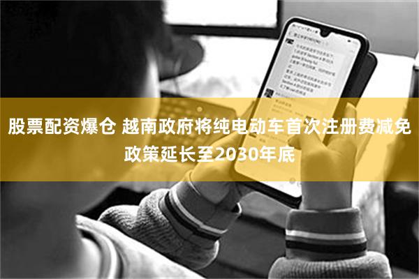 股票配资爆仓 越南政府将纯电动车首次注册费减免政策延长至2030年底