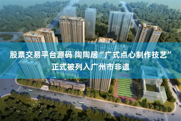 股票交易平台源码 陶陶居“广式点心制作技艺”正式被列入广州市非遗