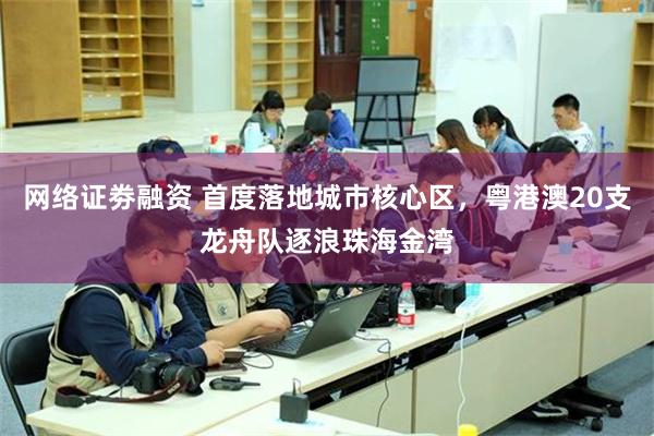 网络证劵融资 首度落地城市核心区,粤港澳20支龙舟队逐浪珠海金湾
