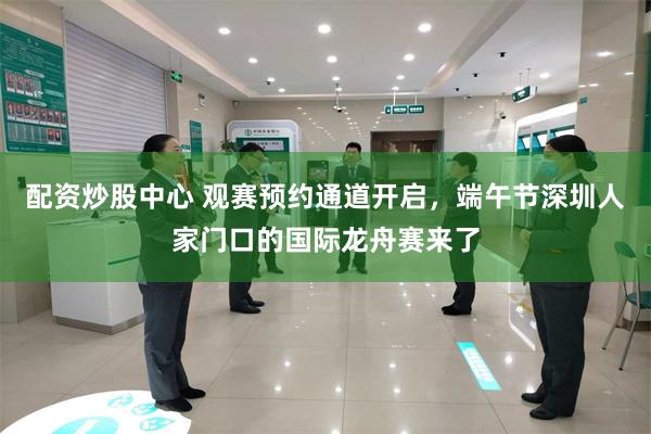 配资炒股中心 观赛预约通道开启，端午节深圳人家门口的国际龙舟赛来了