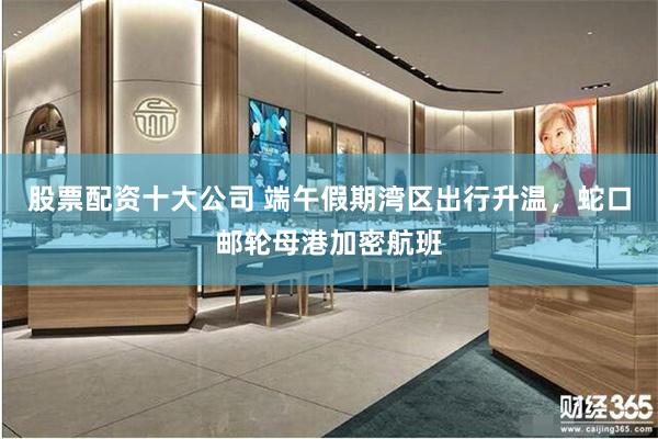 股票配资十大公司 端午假期湾区出行升温,蛇口邮轮母港加密航班