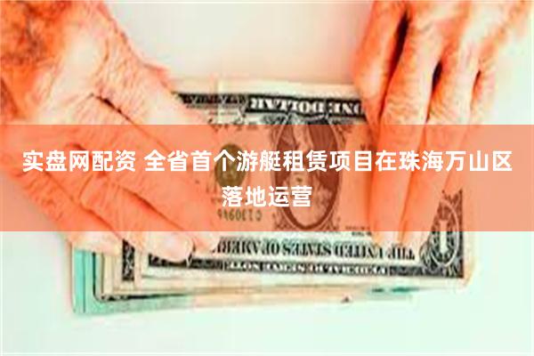 实盘网配资 全省首个游艇租赁项目在珠海万山区落地运营