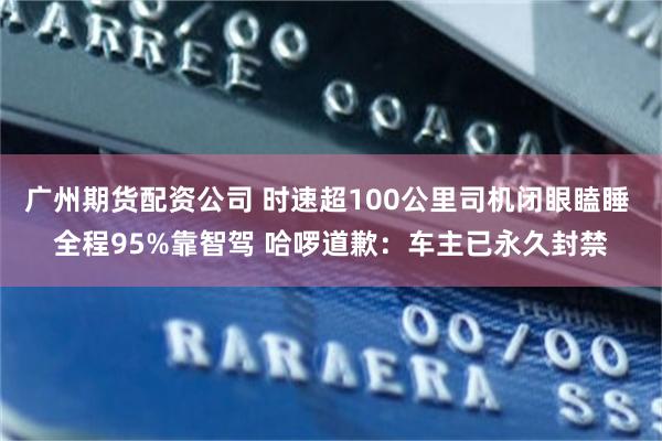 广州期货配资公司 时速超100公里司机闭眼瞌睡 全程95%靠智驾 哈啰道歉：车主已永久封禁