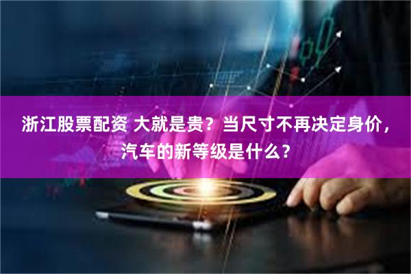 浙江股票配资 大就是贵？当尺寸不再决定身价，汽车的新等级是什么？