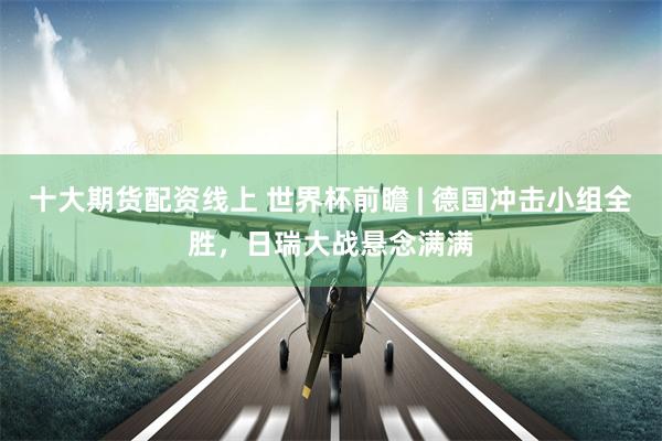 十大期货配资线上 世界杯前瞻 | 德国冲击小组全胜，日瑞大战悬念满满