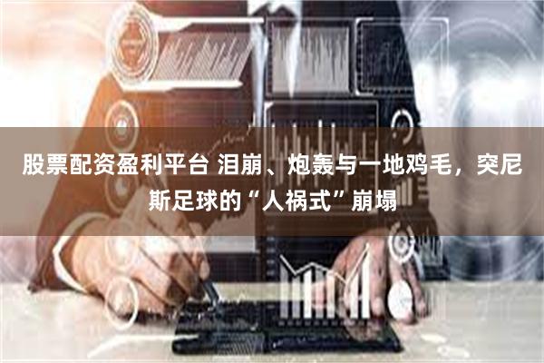 股票配资盈利平台 泪崩、炮轰与一地鸡毛，突尼斯足球的“人祸式”崩塌