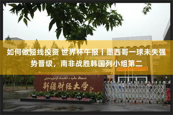 如何做短线投资 世界杯午报丨墨西哥一球未失强势晋级，南非战胜韩国列小组第二