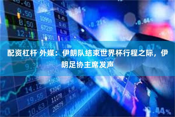 配资杠杆 外媒：伊朗队结束世界杯行程之际，伊朗足协主席发声