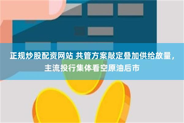 正规炒股配资网站 共管方案敲定叠加供给放量,主流投行集体看空原油后市