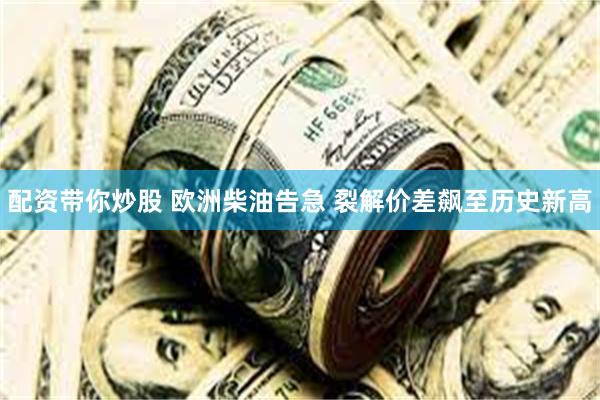 配资带你炒股 欧洲柴油告急 裂解价差飙至历史新高