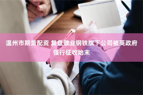 温州市期货配资 复盘敬业钢铁旗下公司被英政府强行征收始末
