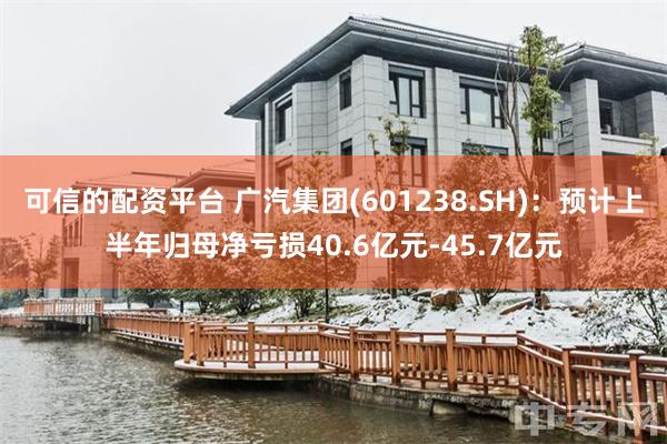 可信的配资平台 广汽集团(601238.SH)：预计上半年归母净亏损40.6亿元-45.7亿元