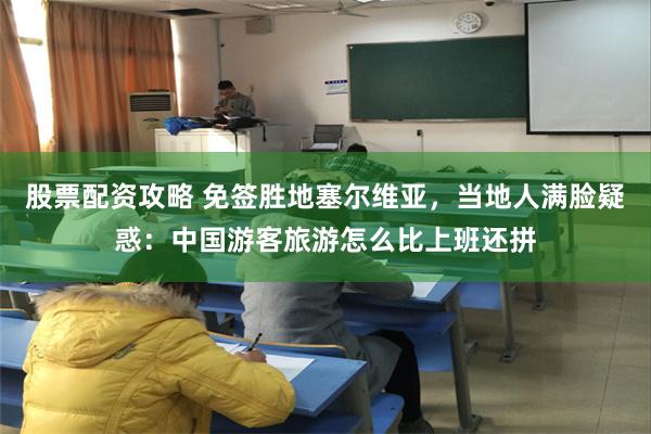 股票配资攻略 免签胜地塞尔维亚，当地人满脸疑惑：中国游客旅游怎么比上班还拼