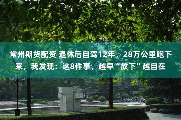 常州期货配资 退休后自驾12年，28万公里跑下来，我发现：这8件事，越早“放下”越自在
