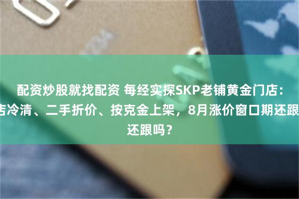 配资炒股就找配资 每经实探SKP老铺黄金门店：门店冷清、二手折价、按克金上架，8月涨价窗口期还跟吗？