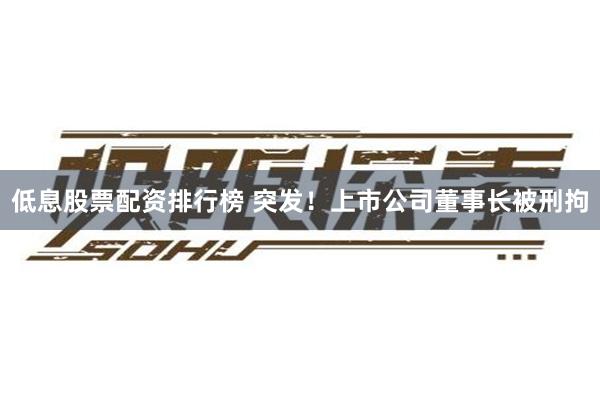 低息股票配资排行榜 突发！上市公司董事长被刑拘