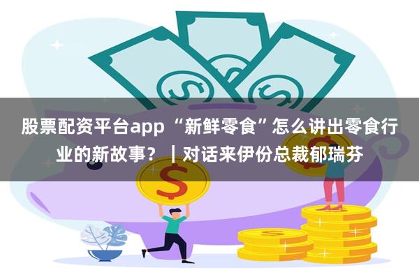 股票配资平台app “新鲜零食”怎么讲出零食行业的新故事？｜对话来伊份总裁郁瑞芬