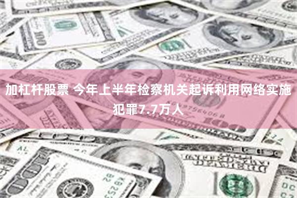 加杠杆股票 今年上半年检察机关起诉利用网络实施犯罪7.7万人