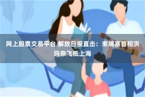 网上股票交易平台 解放日报直击：柬埔寨首相洪玛奈飞抵上海
