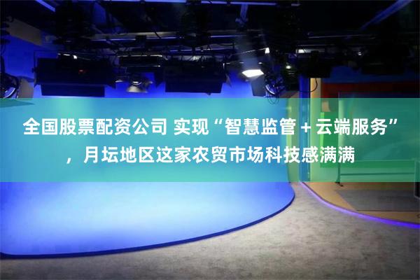全国股票配资公司 实现“智慧监管＋云端服务”，月坛地区这家农贸市场科技感满满