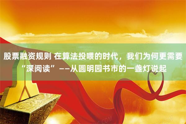 股票融资规则 在算法投喂的时代，我们为何更需要“深阅读” ——从圆明园书市的一盏灯说起