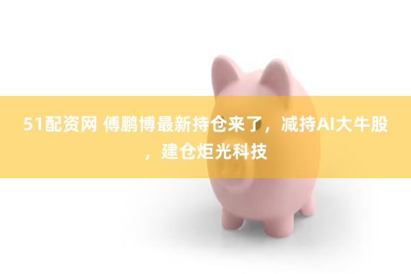 51配资网 傅鹏博最新持仓来了，减持AI大牛股，建仓炬光科技