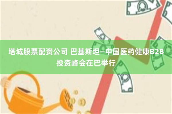塔城股票配资公司 巴基斯坦—中国医药健康B2B投资峰会在巴举行