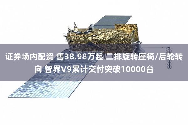 证券场内配资 售38.98万起 二排旋转座椅/后轮转向 智界V9累计交付突破10000台