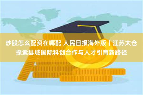 炒股怎么配资在哪配 人民日报海外版|江苏太仓探索县域国际科创合作与人才引育新路径