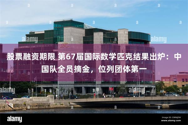 股票融资期限 第67届国际数学匹克结果出炉:中国队全员摘金,位列团体第一