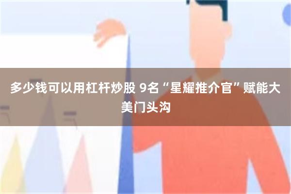 多少钱可以用杠杆炒股 9名“星耀推介官”赋能大美门头沟
