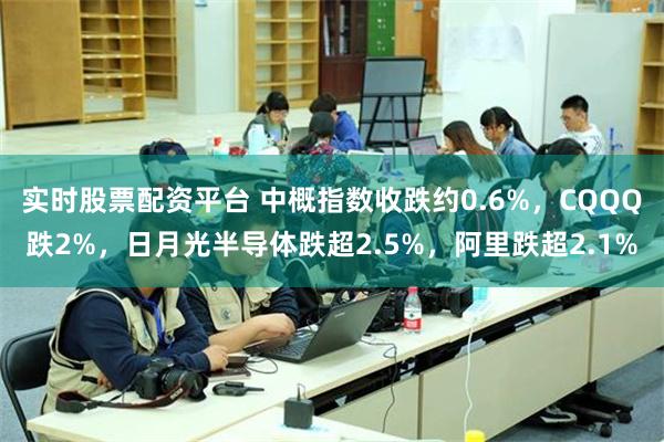 实时股票配资平台 中概指数收跌约0.6%，CQQQ跌2%，日月光半导体跌超2.5%，阿里跌超2.1%