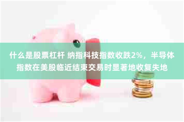 什么是股票杠杆 纳指科技指数收跌2%，半导体指数在美股临近结束交易时显著地收复失地