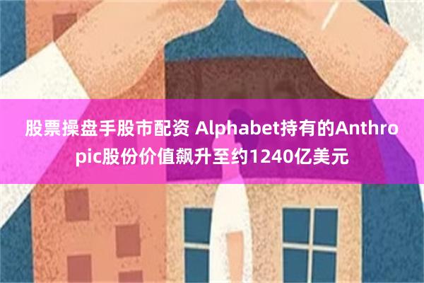 股票操盘手股市配资 Alphabet持有的Anthropic股份价值飙升至约1240亿美元