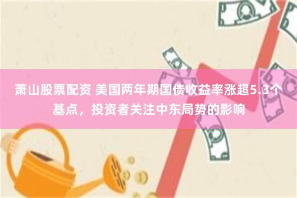 萧山股票配资 美国两年期国债收益率涨超5.3个基点，投资者关注中东局势的影响