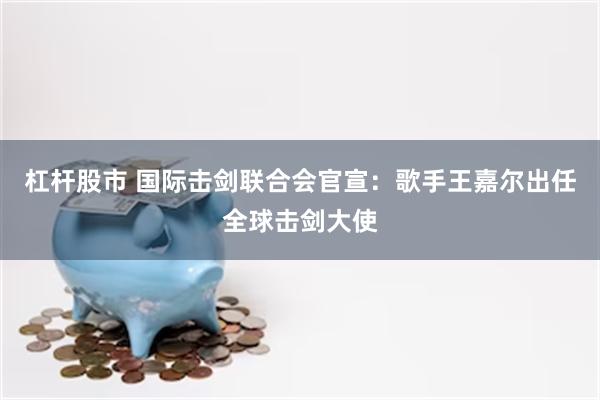杠杆股市 国际击剑联合会官宣：歌手王嘉尔出任全球击剑大使